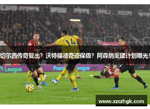 切尔西传奇复出？沃特福德奇迹保级？阿森纳重建计划曝光！